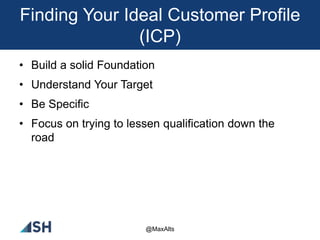 Finding Your Ideal Customer Profile
(ICP)
• Build a solid Foundation
• Understand Your Target
• Be Specific
• Focus on trying to lessen qualification down the
road
@MaxAlts
 