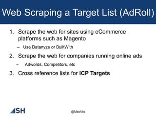 Web Scraping a Target List (AdRoll)
1. Scrape the web for sites using eCommerce
platforms such as Magento
– Use Datanyze or BuiltWith
2. Scrape the web for companies running online ads
– Adwords, Competitors, etc
3. Cross reference lists for ICP Targets
@MaxAlts
 
