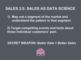 SALES 2.0: SALES AS DATA SCIENCE
1) Map out a segment of the market and
understand the pattern in that segment
2) Target compelling events and facts about
those individual customers’ pain
SECRET WEAPON: Better Data = Better Sales
 
