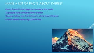 MAKE A LIST OF FACTS ABOUT EVEREST.
Mount Everest is the biggest mountain in the world.
12 people have climbed Mount Everest.
George Mallory was the first one to climb Mount Everest.
Everest is 8848 metres high.(29029feet)
 