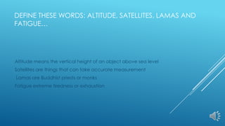 DEFINE THESE WORDS: ALTITUDE, SATELLITES, LAMAS AND
FATIGUE…
Altitude means the vertical height of an object above sea level
Satellites are things that can take accurate measurement
Lamas are Buddhist priests or monks
Fatigue extreme tiredness or exhaustion
 