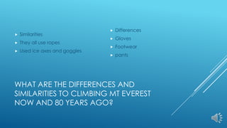 WHAT ARE THE DIFFERENCES AND
SIMILARITIES TO CLIMBING MT EVEREST
NOW AND 80 YEARS AGO?
 Similarities
 They all use ropes
 Used ice axes and goggles
 Differences
 Gloves
 Footwear
 pants
 