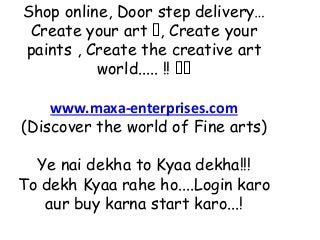 Shop online, Door step delivery…
Create your art 🖼, Create your
paints , Create the creative art
world..... !! 🖼🖼
www.maxa-enterprises.com
(Discover the world of Fine arts)
Ye nai dekha to Kyaa dekha!!!
To dekh Kyaa rahe ho....Login karo
aur buy karna start karo...!
 
