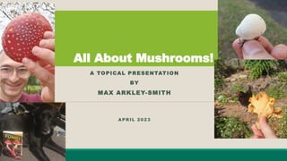 All About Mushrooms!
A TOPICAL PRESENTATION
BY
MAX ARKLEY-SMITH
APRIL 2023
 