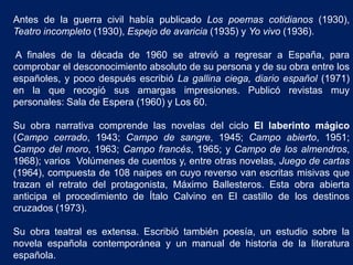 Antes de la guerra civil había publicado Los poemas cotidianos (1930),
Teatro incompleto (1930), Espejo de avaricia (1935) y Yo vivo (1936).
A finales de la década de 1960 se atrevió a regresar a España, para
comprobar el desconocimiento absoluto de su persona y de su obra entre los
españoles, y poco después escribió La gallina ciega, diario español (1971)
en la que recogió sus amargas impresiones. Publicó revistas muy
personales: Sala de Espera (1960) y Los 60.
Su obra narrativa comprende las novelas del ciclo El laberinto mágico
(Campo cerrado, 1943; Campo de sangre, 1945; Campo abierto, 1951;
Campo del moro, 1963; Campo francés, 1965; y Campo de los almendros,
1968); varios Volúmenes de cuentos y, entre otras novelas, Juego de cartas
(1964), compuesta de 108 naipes en cuyo reverso van escritas misivas que
trazan el retrato del protagonista, Máximo Ballesteros. Esta obra abierta
anticipa el procedimiento de Ítalo Calvino en El castillo de los destinos
cruzados (1973).
Su obra teatral es extensa. Escribió también poesía, un estudio sobre la
novela española contemporánea y un manual de historia de la literatura
española.
 