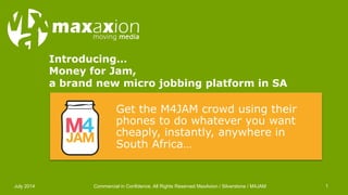 Introducing… 
Money for Jam, 
a brand new micro jobbing platform in SA 
Get the M4JAM crowd using their 
phones to do whatever you want 
cheaply, instantly, anywhere in 
South Africa… 
July 2014 Commercial in Confidence. All Rights Reserved MaxAxion / Silverstone / M4JAM 1 
 