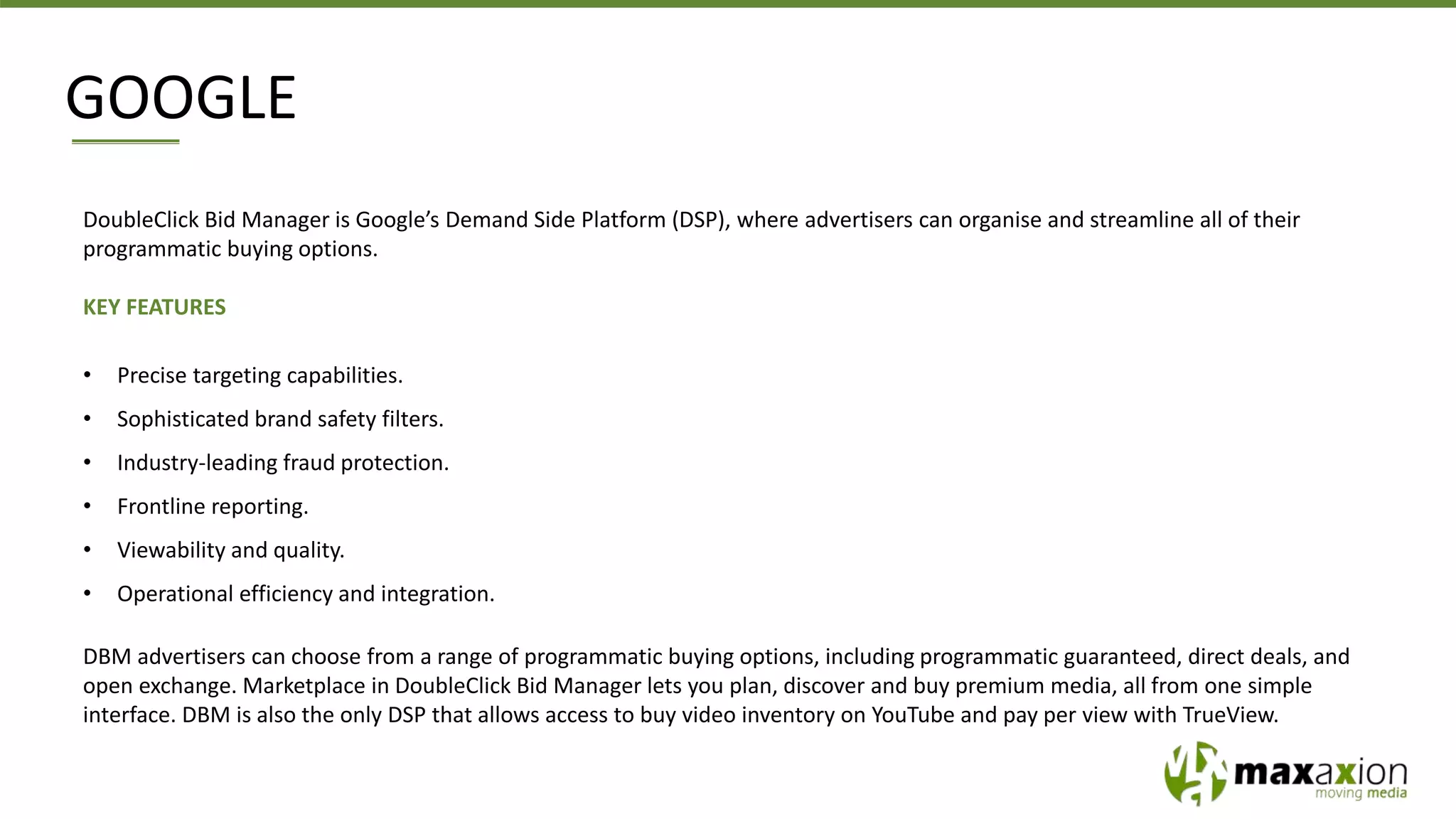 GOOGLE
DoubleClick Bid Manager is Google’s Demand Side Platform (DSP), where advertisers can organise and streamline all of their
programmatic buying options.
KEY FEATURES
• Precise targeting capabilities.
• Sophisticated brand safety filters.
• Industry-leading fraud protection.
• Frontline reporting.
• Viewability and quality.
• Operational efficiency and integration.
DBM advertisers can choose from a range of programmatic buying options, including programmatic guaranteed, direct deals, and
open exchange. Marketplace in DoubleClick Bid Manager lets you plan, discover and buy premium media, all from one simple
interface. DBM is also the only DSP that allows access to buy video inventory on YouTube and pay per view with TrueView.
 