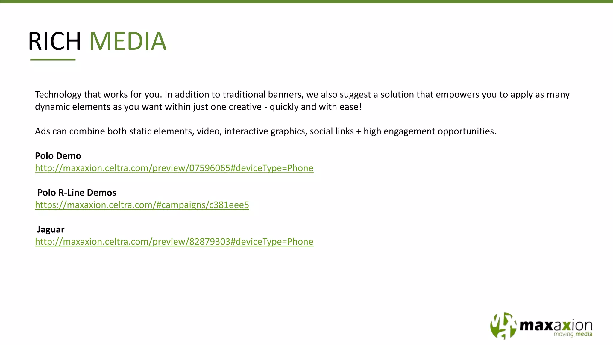RICH MEDIA
Technology that works for you. In addition to traditional banners, we also suggest a solution that empowers you to apply as many
dynamic elements as you want within just one creative - quickly and with ease!
Ads can combine both static elements, video, interactive graphics, social links + high engagement opportunities.
Polo Demo
http://maxaxion.celtra.com/preview/07596065#deviceType=Phone
Polo R-Line Demos
https://maxaxion.celtra.com/#campaigns/c381eee5
Jaguar
http://maxaxion.celtra.com/preview/82879303#deviceType=Phone
 