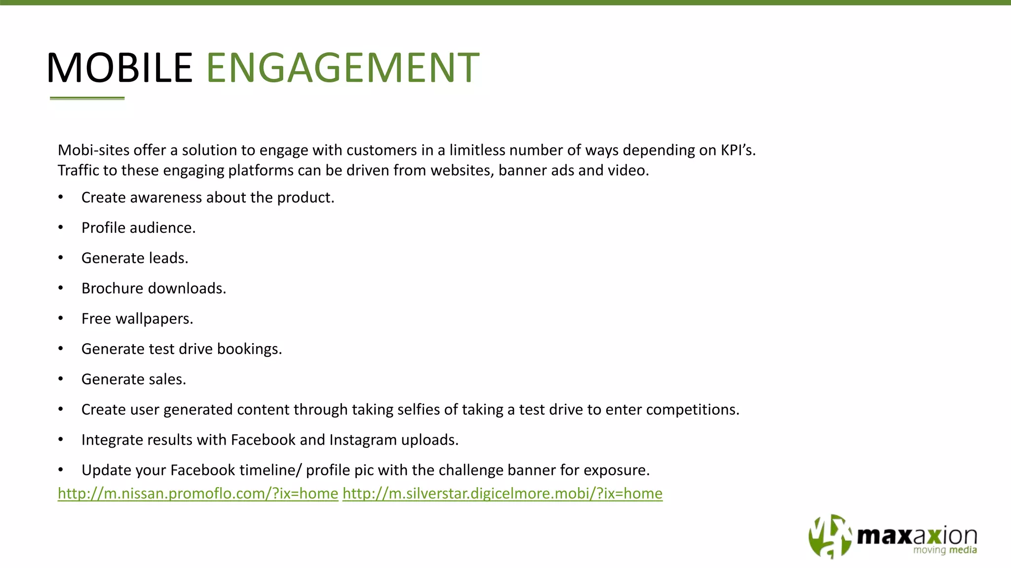 Mobi-sites offer a solution to engage with customers in a limitless number of ways depending on KPI’s.
Traffic to these engaging platforms can be driven from websites, banner ads and video.
• Create awareness about the product.
• Profile audience.
• Generate leads.
• Brochure downloads.
• Free wallpapers.
• Generate test drive bookings.
• Generate sales.
• Create user generated content through taking selfies of taking a test drive to enter competitions.
• Integrate results with Facebook and Instagram uploads.
• Update your Facebook timeline/ profile pic with the challenge banner for exposure.
http://m.nissan.promoflo.com/?ix=home http://m.silverstar.digicelmore.mobi/?ix=home
MOBILE ENGAGEMENT
 