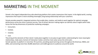 MARKETING IN THE MOMENT
Sizmek is the largest independent buy-side advertising platform that creates impressions that inspire. In the digital world, creating
impressions that inspire is vital to building meaningful, long-lasting relationships with your customers.
Sizmek provides powerful, integrated solutions that enable data, creative, and media to work together for optimal campaign
performance across the entire customer journey. Their AI-driven decision making engine can identify robust insights within data
across the five key dimensions of predictive marketing campaigns:
• Consumers.
• Context.
• Creative.
• Cost.
They bring all the elements of their clients’ media plans together in one place to gain better understanding for more meaningful
relationships, make every moment of interaction matter, and drive more value across the entire plan.
Sizmek operates its platform in more than 70 countries, providing award-winning service throughout the Americas, EMEA, and
APAC, and connecting more than 20,000 advertisers and 3,600 agencies to audiences around the world.
 