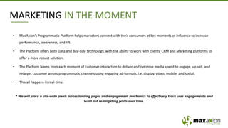 • MaxAxion’s Programmatic Platform helps marketers connect with their consumers at key moments of influence to increase
performance, awareness, and lift.
• The Platform offers both Data and Buy-side technology, with the ability to work with clients‘ CRM and Marketing platforms to
offer a more robust solution.
• The Platform learns from each moment of customer interaction to deliver and optimise media spend to engage, up-sell, and
retarget customer across programmatic channels using engaging ad-formats, i.e. display, video, mobile, and social.
• This all happens in real-time.
* We will place a site-wide pixels across landing pages and engagement mechanics to effectively track user engagements and
build out re-targeting pools over time.
MARKETING IN THE MOMENT
 