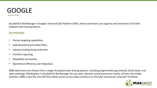 GOOGLE
DoubleClick Bid Manager is Google’s Demand Side Platform (DSP), where advertisers can organise and streamline all of their
programmatic buying options.
KEY FEATURES
• Precise targeting capabilities.
• Sophisticated brand safety filters.
• Industry-leading fraud protection.
• Frontline reporting.
• Viewability and quality.
• Operational efficiency and integration.
DBM advertisers can choose from a range of programmatic buying options, including programmatic guaranteed, direct deals, and
open exchange. Marketplace in DoubleClick Bid Manager lets you plan, discover and buy premium media, all from one simple
interface. DBM is also the only DSP that allows access to buy video inventory on YouTube and pay per view with TrueView.
 