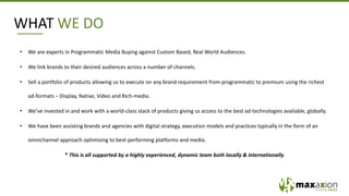 WHAT WE DO
• We are experts in Programmatic Media Buying against Custom Based, Real World Audiences.
• We link brands to their desired audiences across a number of channels.
• Sell a portfolio of products allowing us to execute on any brand requirement from programmatic to premium using the richest
ad-formats – Display, Native, Video and Rich-media.
• We’ve invested in and work with a world-class stack of products giving us access to the best ad-technologies available, globally.
• We have been assisting brands and agencies with digital strategy, execution models and practices typically in the form of an
omnichannel approach optimising to best-performing platforms and media.
* This is all supported by a highly experienced, dynamic team both locally & internationally
 