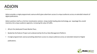 ADJOIN
AdJoin provides a single programmatic avenue which gives advertisers access to unique audiences across an extended network of
digital publications.
AdJoin positions itself as a 2nd tier monetisation solution. Using market leading data technology, we repackage the unsold
inventory into unique audience segments, increasing the value of traffic.
• Africa’s first dedicated Private Market Place.
• Backed by the Rubicon Project and underpinned by the Krux Data Management Platform.
• A single programmatic avenue providing advertisers access to unique audiences across an extended network of digital
publications.
 