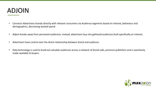 ADJOIN
• Connects Advertisers brands directly with relevant consumers via Audience segments based on interest, behaviour and
demographics, decreasing wasted spend.
• Adjoin breaks away from perceived audiences, instead, advertisers buy into gathered audiences built specifically on interest.
• Advertisers have control over the direct relationship between brand and audience.
• Data technology is used to build out valuable audiences across a network of brand-safe, premium publishers and is seamlessly
made available to buyers.
 