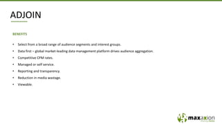 BENEFITS
• Select from a broad range of audience segments and interest groups.
• Data first – global market-leading data management platform drives audience aggregation.
• Competitive CPM rates.
• Managed or self service.
• Reporting and transparency.
• Reduction in media wastage.
• Viewable.
ADJOIN
 