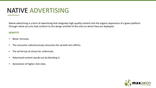 NATIVE ADVERTISING
Native advertising is a form of advertising that integrates high-quality content into the organic experience of a given platform
through native ad units that conform to the design and feel of the sites on which they are displayed.
BENEFITS
• Never intrusive.
• The consumer subconsciously consumes the ad with zero efforts.
• The ad format of choice for millennials.
• Advertised content stands out by blending in.
• Generation of higher click rates.
 
