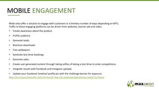 Mobi-sites offer a solution to engage with customers in a limitless number of ways depending on KPI’s.
Traffic to these engaging platforms can be driven from websites, banner ads and video.
• Create awareness about the product.
• Profile audience.
• Generate leads.
• Brochure downloads.
• Free wallpapers.
• Generate test drive bookings.
• Generate sales.
• Create user generated content through taking selfies of taking a test drive to enter competitions.
• Integrate results with Facebook and Instagram uploads.
• Update your Facebook timeline/ profile pic with the challenge banner for exposure.
http://m.nissan.promoflo.com/?ix=home http://m.silverstar.digicelmore.mobi/?ix=home
MOBILE ENGAGEMENT
 