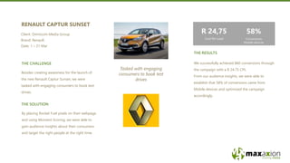 THE RESULTS
THE CHALLENGE
THE SOLUTION
By placing Rocket Fuel pixels on their webpage
and using Moment Scoring, we were able to
gain audience insights about their consumers
and target the right people at the right time.
Tasked with engaging
consumers to book test
drives
We successfully achieved 860 conversions through
the campaign with a R 24.75 CPL.
From our audience insights, we were able to
establish that 58% of conversions came from
Mobile devices and optimized the campaign
accordingly.
Besides creating awareness for the launch of
the new Renault Captur Sunset, we were
tasked with engaging consumers to book test
drives.
RENAULT CAPTUR SUNSET
Client: Omnicom Media Group
Brand: Renault
Date: 1 – 31 Mar
58%
Conversions
Mobile devices
R 24,75
Cost Per Lead
 