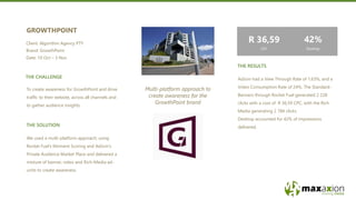 THE CHALLENGE
THE SOLUTION
Multi-platform approach to
create awareness for the
GrowthPoint brand
To create awareness for GrowthPoint and drive
traffic to their website, across all channels and
to gather audience insights.
GROWTHPOINT
Client: Algorithm Agency PTY
Brand: GrowthPoint
Date: 10 Oct – 3 Nov
We used a multi-platform approach; using
Rocket Fuel’s Moment Scoring and AdJoin’s
Private Audience Market Place and delivered a
mixture of banner, video and Rich-Media ad-
units to create awareness.
AdJoin had a View Through Rate of 1,63%, and a
Video Consumption Rate of 24%. The Standard-
Banners through Rocket Fuel generated 2 228
clicks with a cost of R 36,59 CPC, with the Rich
Media generating 2 784 clicks.
Desktop accounted for 42% of impressions
delivered.
THE RESULTS
R 36,59
CPC
42%
Desktop
 