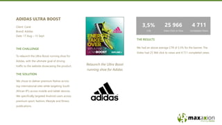 We had an above average CTR of 3.5% for the banner. The
Video had 25 966 click to views and 4 711 completed views.
THE RESULTS
THE CHALLENGE
We chose to deliver premium Native across
top international sites while targeting South
African IP’s across mobile and tablet devices.
We specifically targeted Android users across
premium sport, fashion, lifestyle and fitness
publications.
THE SOLUTION
Relaunch the Ultra Boost
running shoe for Adidas
To relaunch the Ultra Boost running shoe for
Adidas, with the ultimate goal of driving
traffic to the website showcasing the product.
ADIDAS ULTRA BOOST
Client: Carat
Brand: Adidas
Date: 17 Aug – 15 Sept
4 711
Completed Views
25 966
Video Click to View
3,5%
CTR
 