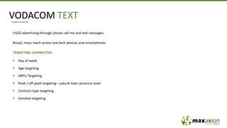 VODACOM TEXT
USSD advertising through please call me and text messages.
Broad, mass reach across low tech devices and smartphones.
TARGETING CAPABILITIES
• Day of week
• Age targeting
• ARPU Targeting
• Peak / off-peak targeting– suburb town province level
• Contract type targeting
• Handset targeting
 