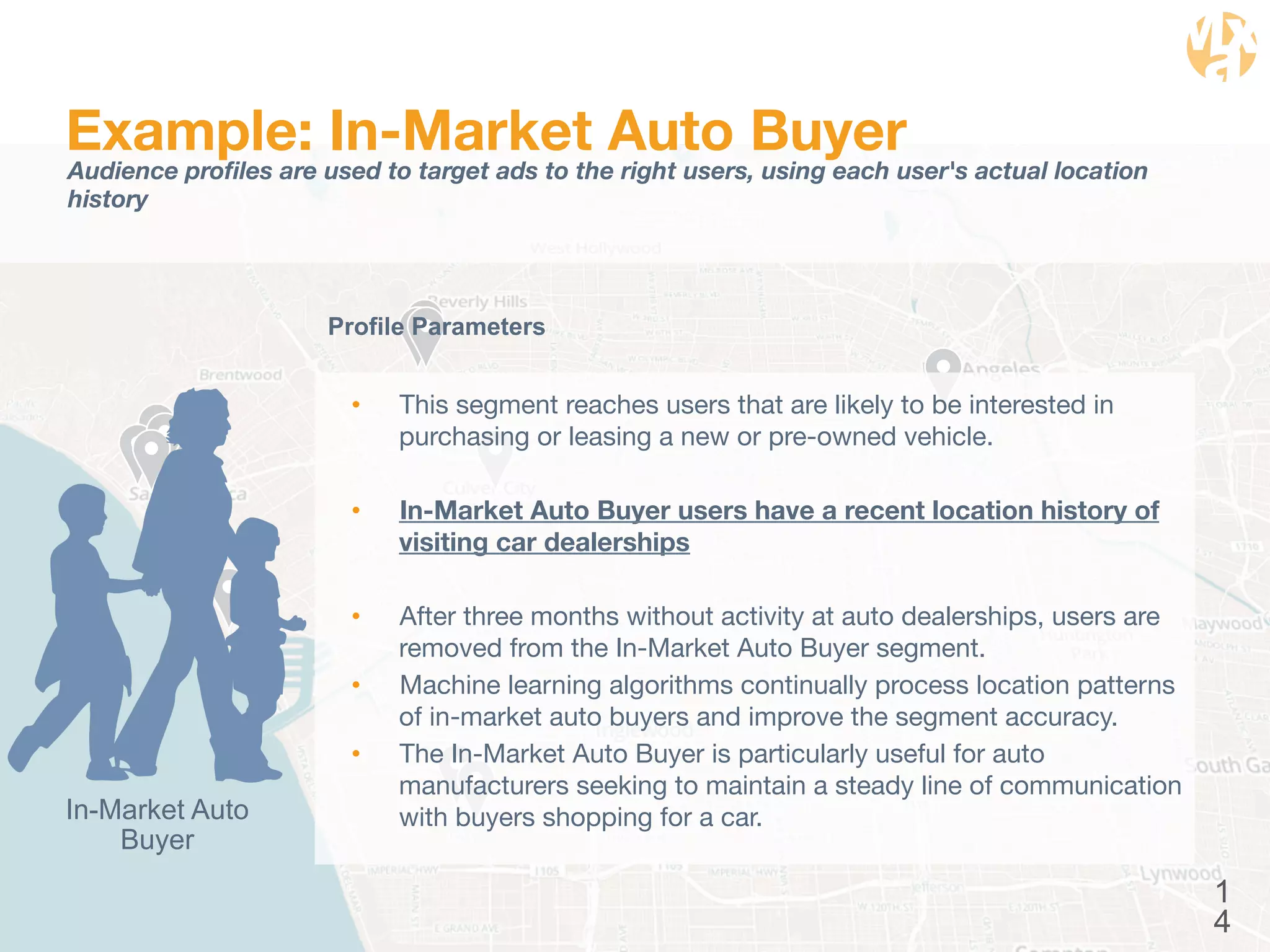 1 
4 
Example: In-Market Auto Buyer 
Audience profiles are used to target ads to the right users, using each user's actual location 
history 
Profile Parameters 
• This segment reaches users that are likely to be interested in 
purchasing or leasing a new or pre-owned vehicle. 
• In-Market Auto Buyer users have a recent location history of 
visiting car dealerships 
• After three months without activity at auto dealerships, users are 
removed from the In-Market Auto Buyer segment. 
• Machine learning algorithms continually process location patterns 
of in-market auto buyers and improve the segment accuracy. 
• The In-Market Auto Buyer is particularly useful for auto 
manufacturers seeking to maintain a steady line of communication 
In-Market Auto with buyers shopping for a car. 
Buyer 
 