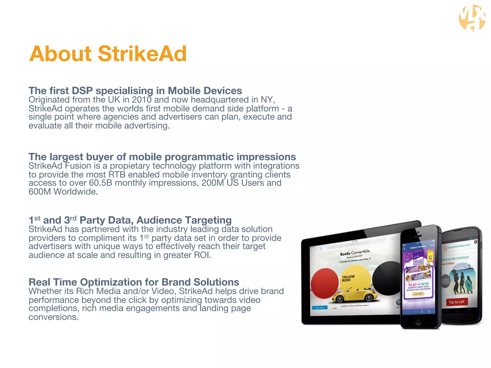 About StrikeAd 
The first DSP specialising in Mobile Devices 
Originated from the UK in 2010 and now headquartered in NY, 
StrikeAd operates the worlds first mobile demand side platform - a 
single point where agencies and advertisers can plan, execute and 
evaluate all their mobile advertising. 
The largest buyer of mobile programmatic impressions 
StrikeAd Fusion is a propietary technology platform with integrations 
to provide the most RTB enabled mobile inventory granting clients 
access to over 60.5B monthly impressions, 200M US Users and 
600M Worldwide. 
1st and 3rd Party Data, Audience Targeting 
StrikeAd has partnered with the industry leading data solution 
providers to compliment its 1st party data set in order to provide 
advertisers with unique ways to effectively reach their target 
audience at scale and resulting in greater ROI. 
Real Time Optimization for Brand Solutions 
Whether its Rich Media and/or Video, StrikeAd helps drive brand 
performance beyond the click by optimizing towards video 
completions, rich media engagements and landing page 
conversions. 
 