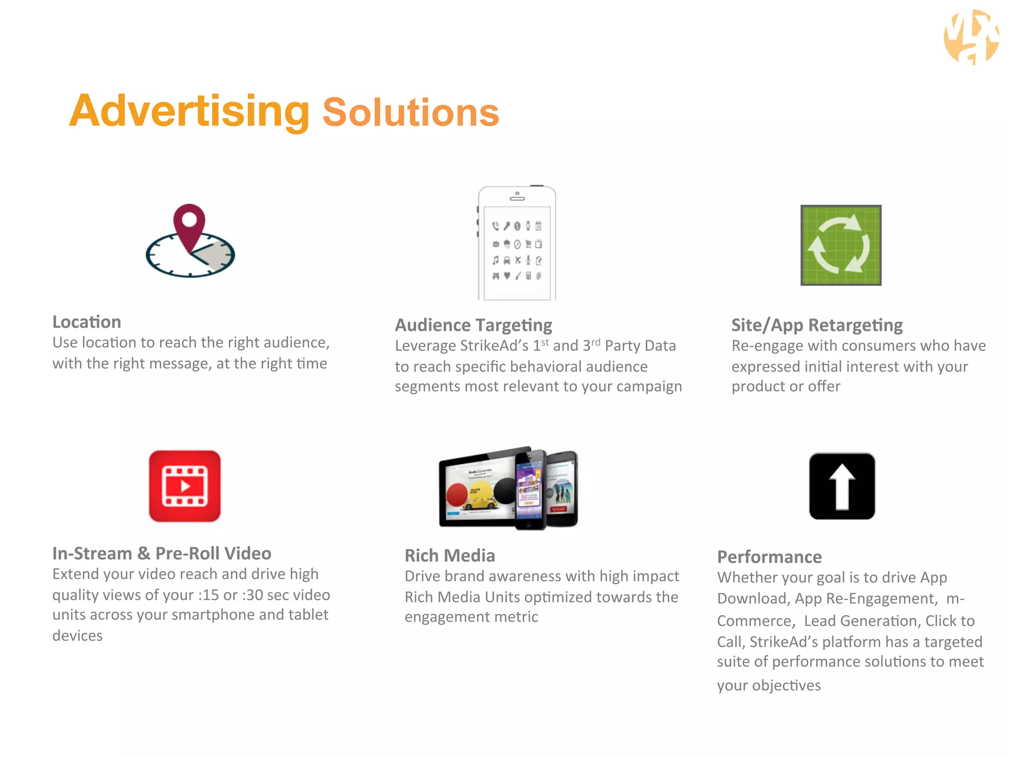 Advertising Solutions 
LocaGon 
Use 
locaWon 
to 
reach 
the 
right 
audience, 
with 
the 
right 
message, 
at 
the 
right 
Wme 
Audience 
TargeGng 
Leverage 
StrikeAd’s 
1st 
and 
3rd 
Party 
Data 
to 
reach 
specific 
behavioral 
audience 
segments 
most 
relevant 
to 
your 
campaign 
Performance 
Whether 
your 
goal 
is 
to 
drive 
App 
Download, 
App 
Re-­‐Engagement, 
m-­‐ 
Commerce, 
Lead 
GeneraWon, 
Click 
to 
Call, 
StrikeAd’s 
plaaorm 
has 
a 
targeted 
suite 
of 
performance 
soluWons 
to 
meet 
your 
objecWves 
Rich 
Media 
Drive 
brand 
awareness 
with 
high 
impact 
Rich 
Media 
Units 
opWmized 
towards 
the 
engagement 
metric 
In-­‐Stream 
& 
Pre-­‐Roll 
Video 
Extend 
your 
video 
reach 
and 
drive 
high 
quality 
views 
of 
your 
:15 
or 
:30 
sec 
video 
units 
across 
your 
smartphone 
and 
tablet 
devices 
Site/App 
RetargeGng 
Re-­‐engage 
with 
consumers 
who 
have 
expressed 
iniWal 
interest 
with 
your 
product 
or 
offer 
 