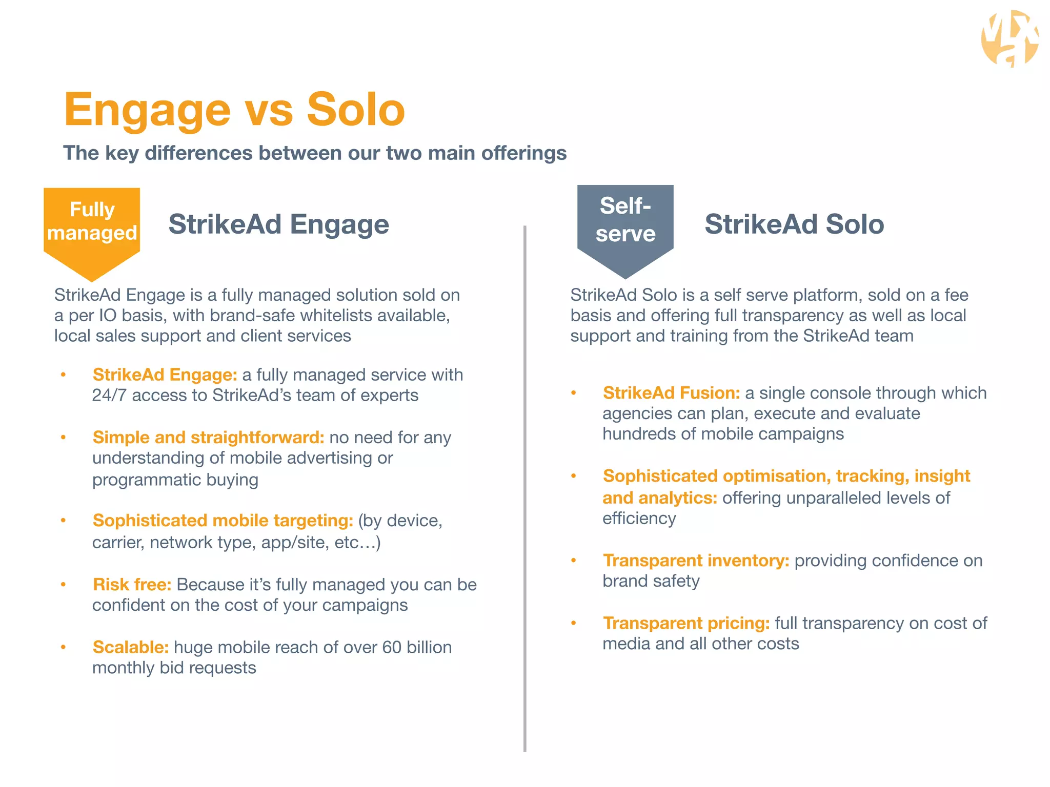 Engage vs Solo 
The key differences between our two main offerings 
StrikeAd Solo 
Self-serve 
StrikeAd Solo is a self serve platform, sold on a fee 
basis and offering full transparency as well as local 
support and training from the StrikeAd team 
StrikeAd Engage 
StrikeAd Engage is a fully managed solution sold on 
a per IO basis, with brand-safe whitelists available, 
local sales support and client services 
• StrikeAd Engage: a fully managed service with 
24/7 access to StrikeAd’s team of experts 
• Simple and straightforward: no need for any 
understanding of mobile advertising or 
programmatic buying 
• Sophisticated mobile targeting: (by device, 
carrier, network type, app/site, etc…) 
• Risk free: Because it’s fully managed you can be 
confident on the cost of your campaigns 
• Scalable: huge mobile reach of over 60 billion 
monthly bid requests 
• StrikeAd Fusion: a single console through which 
agencies can plan, execute and evaluate 
hundreds of mobile campaigns 
• Sophisticated optimisation, tracking, insight 
and analytics: offering unparalleled levels of 
efficiency 
• Transparent inventory: providing confidence on 
brand safety 
• Transparent pricing: full transparency on cost of 
media and all other costs 
Fully 
managed 
 