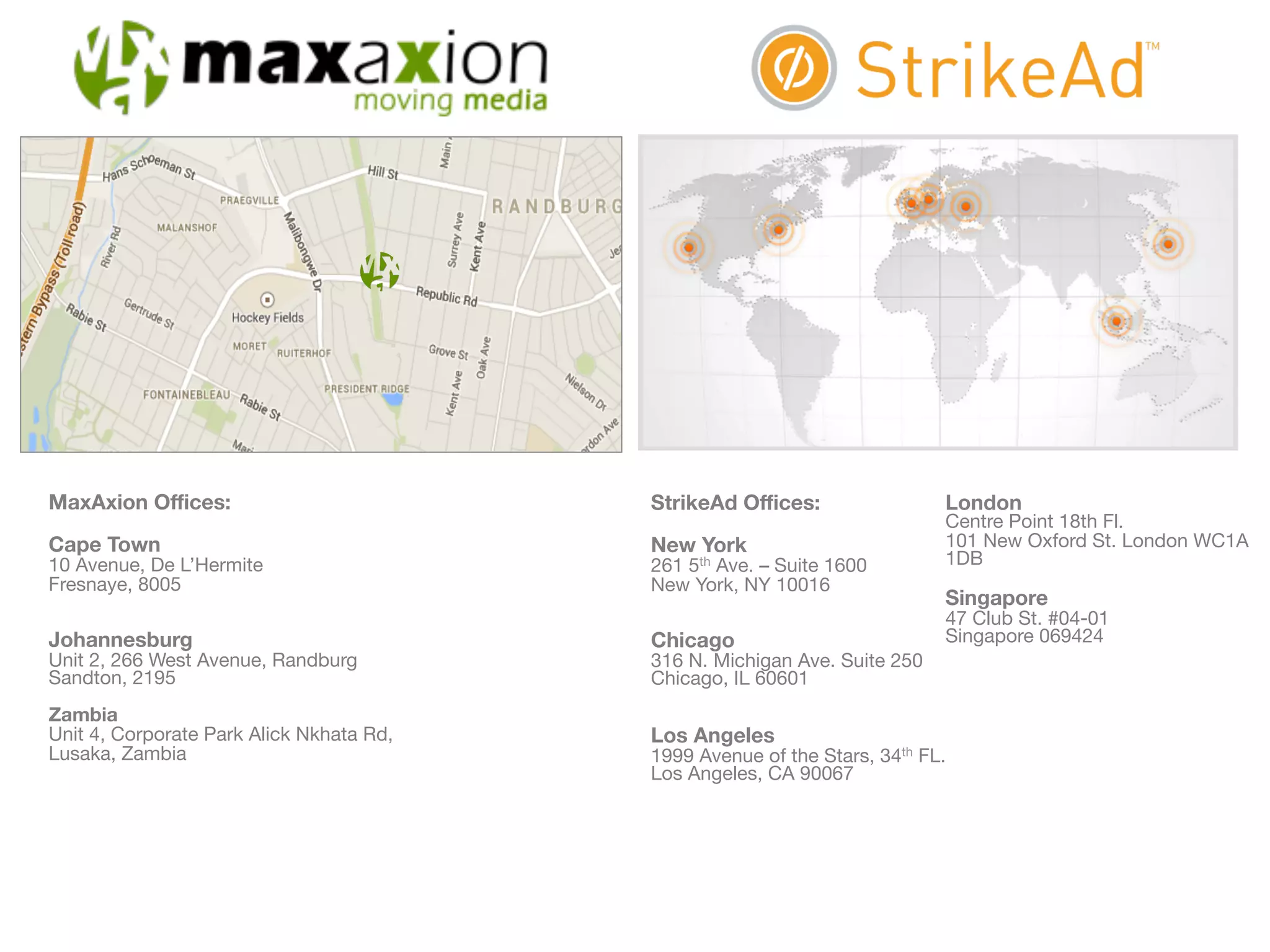 StrikeAd Offices: 
New York 
261 5th Ave. – Suite 1600 
New York, NY 10016 
Chicago 
316 N. Michigan Ave. Suite 250 
Chicago, IL 60601 
Los Angeles 
1999 Avenue of the Stars, 34th FL. 
Los Angeles, CA 90067 
London 
Centre Point 18th Fl. 
101 New Oxford St. London WC1A 
1DB 
Singapore 
47 Club St. #04-01 
Singapore 069424 
MaxAxion Offices: 
Cape Town 
10 Avenue, De L’Hermite 
Fresnaye, 8005 
Johannesburg 
Unit 2, 266 West Avenue, Randburg 
Sandton, 2195 
Zambia 
Unit 4, Corporate Park Alick Nkhata Rd, 
Lusaka, Zambia 
