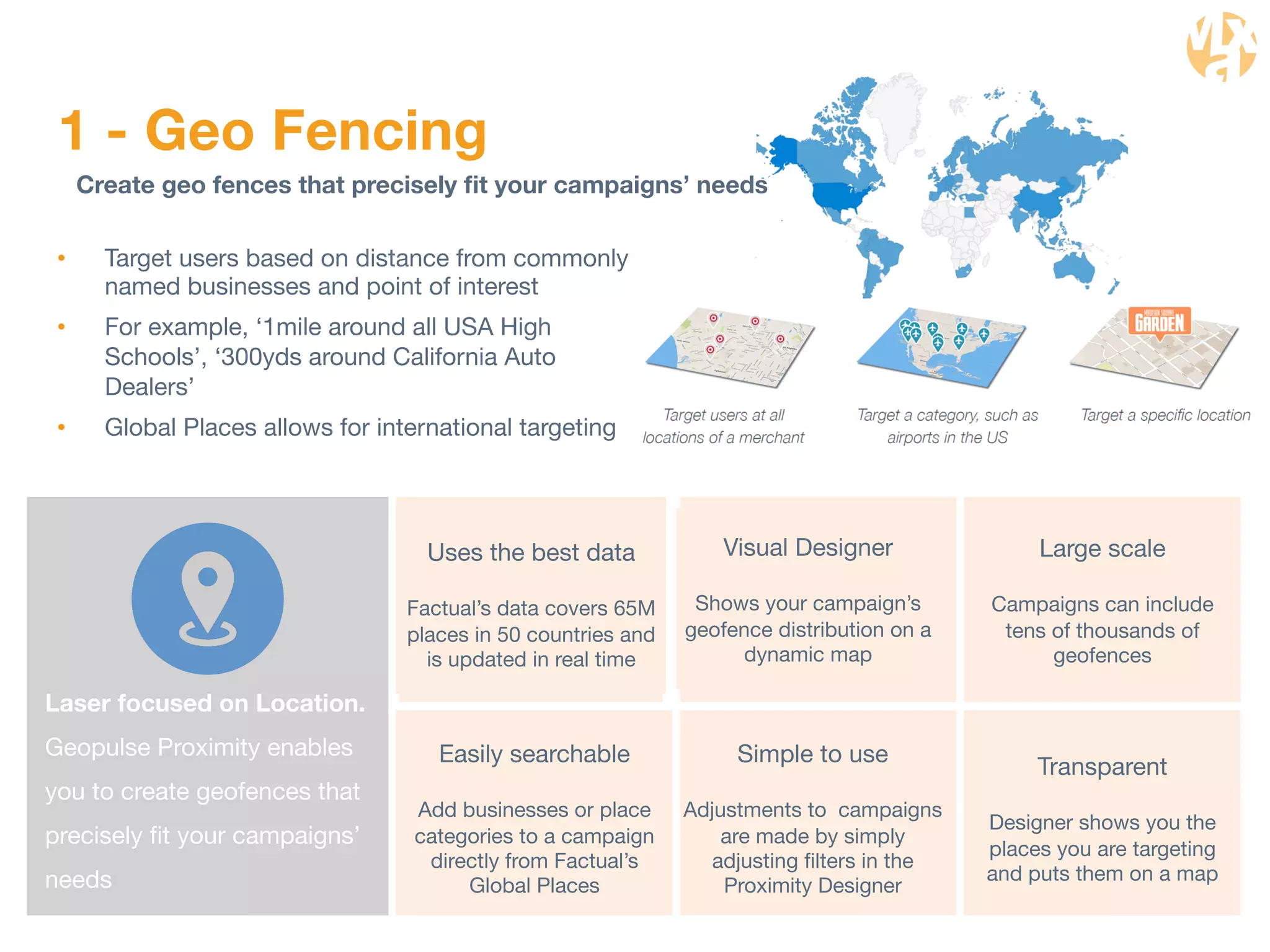 1 - Geo Fencing 
Create geo fences that precisely fit your campaigns’ needs 
• Target users based on distance from commonly 
named businesses and point of interest 
• For example, ‘1mile around all USA High 
Schools’, ‘300yds around California Auto 
Dealers’ 
• Global Places allows for international targeting 
Laser focused on Location. 
Geopulse Proximity enables 
you to create geofences that 
precisely fit your campaigns’ 
needs 
Uses the best data 
Factual’s data covers 65M 
places in 50 countries and 
is updated in real time 
Large scale 
Campaigns can include 
tens of thousands of 
geofences 
Visual Designer 
Shows your campaign’s 
geofence distribution on a 
dynamic map 
Simple to use 
Adjustments to campaigns 
are made by simply 
adjusting filters in the 
Proximity Designer 
Transparent 
Designer shows you the 
places you are targeting 
and puts them on a map 
Easily searchable 
Add businesses or place 
categories to a campaign 
directly from Factual’s 
Global Places 
 