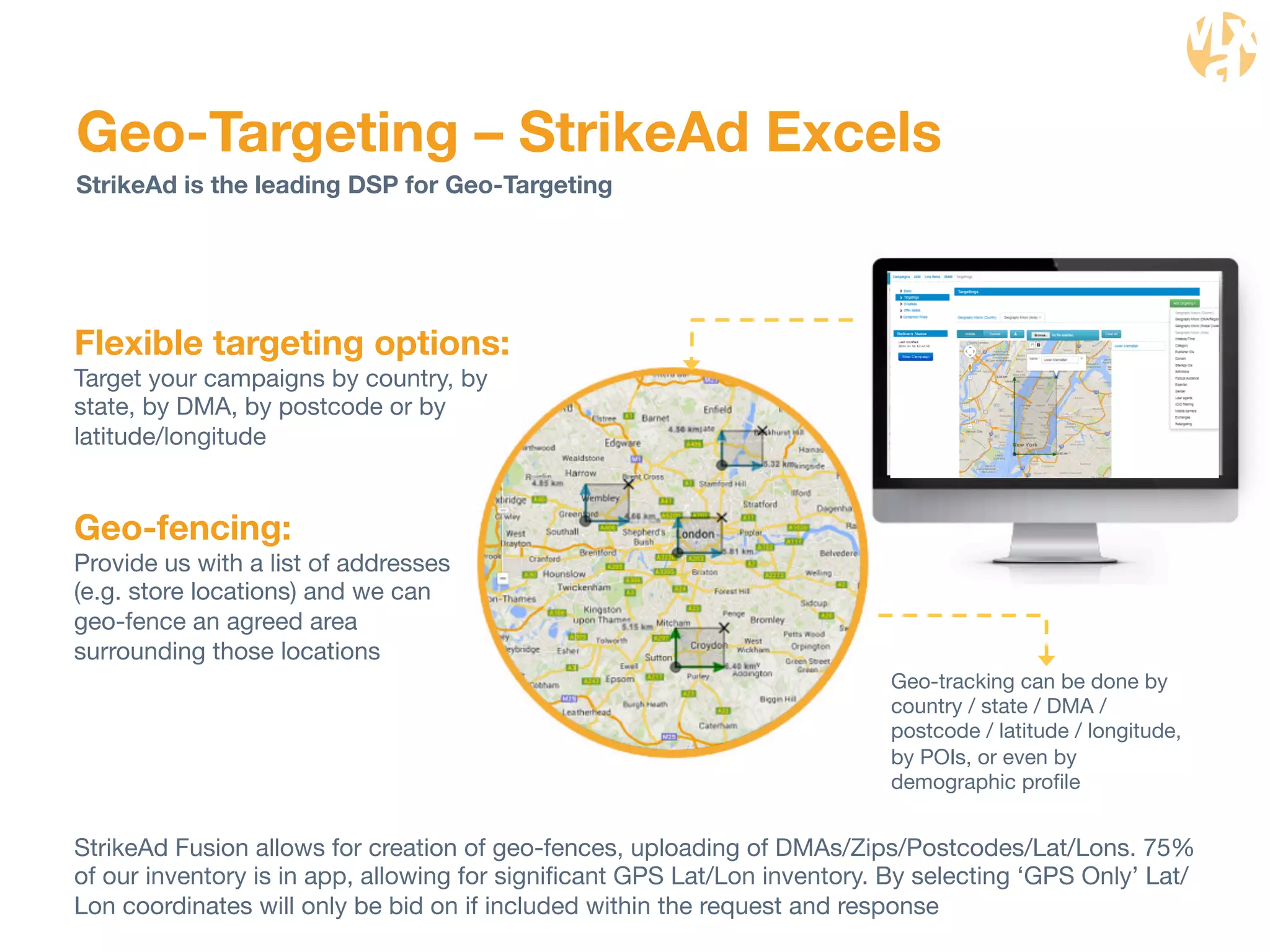 Geo-Targeting – StrikeAd Excels 
Geo-tracking can be done by 
country / state / DMA / 
postcode / latitude / longitude, 
by POIs, or even by 
demographic profile 
StrikeAd is the leading DSP for Geo-Targeting 
Flexible targeting options: 
Target your campaigns by country, by 
state, by DMA, by postcode or by 
latitude/longitude 
Geo-fencing: 
Provide us with a list of addresses 
(e.g. store locations) and we can 
geo-fence an agreed area 
surrounding those locations 
StrikeAd Fusion allows for creation of geo-fences, uploading of DMAs/Zips/Postcodes/Lat/Lons. 75% 
of our inventory is in app, allowing for significant GPS Lat/Lon inventory. By selecting ‘GPS Only’ Lat/ 
Lon coordinates will only be bid on if included within the request and response 
 