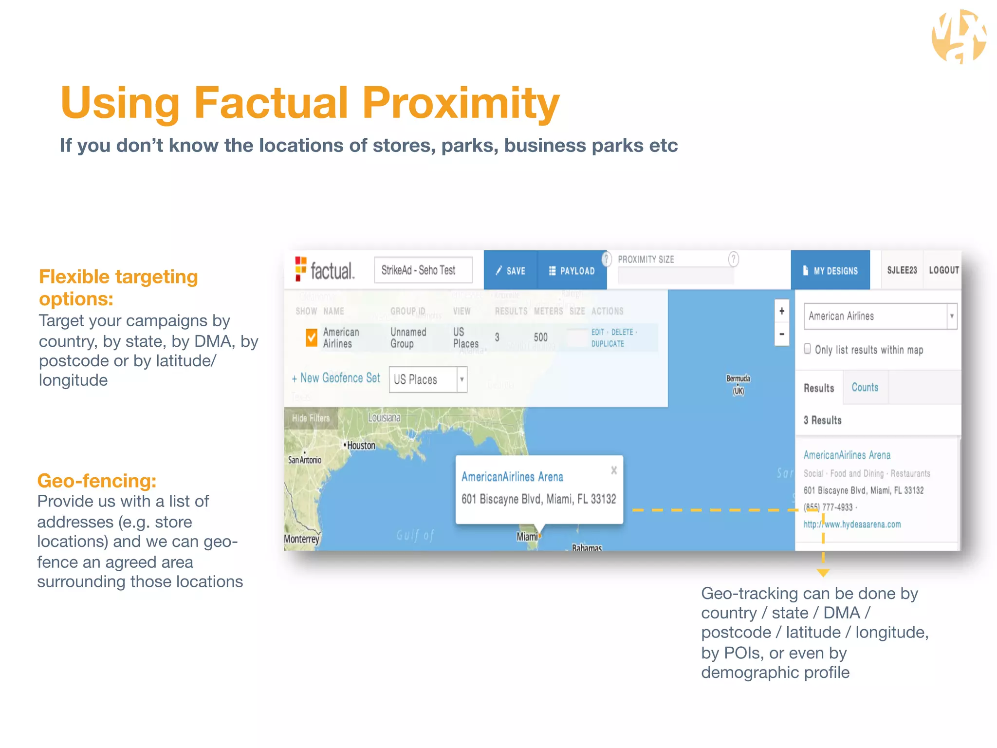 Geo-tracking can be done by 
country / state / DMA / 
postcode / latitude / longitude, 
by POIs, or even by 
demographic profile 
Using Factual Proximity 
If you don’t know the locations of stores, parks, business parks etc 
Flexible targeting 
options: 
Target your campaigns by 
country, by state, by DMA, by 
postcode or by latitude/ 
longitude 
Geo-fencing: 
Provide us with a list of 
addresses (e.g. store 
locations) and we can geo-fence 
an agreed area 
surrounding those locations 
 