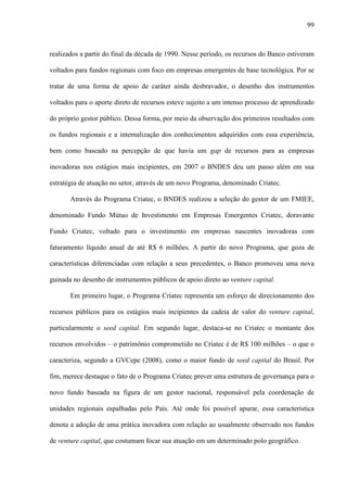 99
realizados a partir do final da década de 1990. Nesse período, os recursos do Banco estiveram
voltados para fundos regionais com foco em empresas emergentes de base tecnológica. Por se
tratar de uma forma de apoio de caráter ainda desbravador, o desenho dos instrumentos
voltados para o aporte direto de recursos esteve sujeito a um intenso processo de aprendizado
do próprio gestor público. Dessa forma, por meio da observação dos primeiros resultados com
os fundos regionais e a internalização dos conhecimentos adquiridos com essa experiência,
bem como baseado na percepção de que havia um gap de recursos para as empresas
inovadoras nos estágios mais incipientes, em 2007 o BNDES deu um passo além em sua
estratégia de atuação no setor, através de um novo Programa, denominado Criatec.
Através do Programa Criatec, o BNDES realizou a seleção do gestor de um FMIEE,
denominado Fundo Mútuo de Investimento em Empresas Emergentes Criatec, doravante
Fundo Criatec, voltado para o investimento em empresas nascentes inovadoras com
faturamento líquido anual de até R$ 6 milhões. A partir do novo Programa, que goza de
características diferenciadas com relação a seus precedentes, o Banco promoveu uma nova
guinada no desenho de instrumentos públicos de apoio direto ao venture capital.
Em primeiro lugar, o Programa Criatec representa um esforço de direcionamento dos
recursos públicos para os estágios mais incipientes da cadeia de valor do venture capital,
particularmente o seed capital. Em segundo lugar, destaca-se no Criatec o montante dos
recursos envolvidos – o patrimônio comprometido no Criatec é de R$ 100 milhões – o que o
caracteriza, segundo a GVCepe (2008), como o maior fundo de seed capital do Brasil. Por
fim, merece destaque o fato de o Programa Criatec prever uma estrutura de governança para o
novo fundo baseada na figura de um gestor nacional, responsável pela coordenação de
unidades regionais espalhadas pelo País. Até onde foi possível apurar, essa característica
denota a adoção de uma prática inovadora com relação ao usualmente observado nos fundos
de venture capital, que costumam focar sua atuação em um determinado polo geográfico.
 