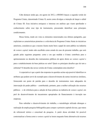 100
Cabe destacar ainda que, em agosto de 2012, o BNDES lançou a segunda versão do
Programa Criatec, denominado Criatec II, assim como divulgou a intenção de lançar o edital
do Criatec III. Essa iniciativa enriquece o interesse em análises que visem aprofundar o
conhecimento sobre esse tipo de instrumento, procurando identificar seus principais
condicionantes.
Dessa forma, tendo em vista os elementos mencionados nos últimos parágrafos, que
explicitam as características pioneiras e a relevância do Programa Criatec frente às iniciativas
anteriores, considera-se que o mesmo ilustra muito bem o papel do setor público na indústria
de venture capital, tendo sido escolhido como estudo de caso do presente trabalho, que será
guiado pelas seguintes perguntas: como e em que medida o Criatec contribuiu para o
aprimoramento no desenho dos instrumentos públicos de apoio direto ao venture capital e
para o estabelecimento de boas práticas no setor? Quais os principais desafios que ele tem a
enfrentar? O desenho das novas versões do Criatec contemplam estes desafios?
A expectativa é que a partir das respostas às questões acima seja possível identificar os
atributos que podem servir de exemplo para o desenvolvimento de outras iniciativas similares,
fornecendo um ponto de partida para o desenho de instrumentos mais adequados de
intervenção do poder público – contribuindo, portanto, para a melhor utilização dos recursos
públicos – e de referência para a adoção de boas práticas na indústria de venture capital, em
prol do desenvolvimento de mecanismos apropriados de financiamento à inovação nas
empresas.
Para subsidiar o desenvolvimento do trabalho, a metodologia utilizada abrangeu a
realização de ampla pesquisa bibliográfica para compor o primeiro capítulo da tese, que tratou
do referencial teórico e conceitual da pesquisa. A partir dessa atividade foi possível
contextualizar a forma como o venture capital se insere enquanto fonte alternativa de recursos
 