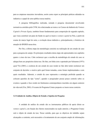 101
para as empresas nascentes inovadoras, assim como expor as principais práticas adotadas na
indústria e o papel do setor público nessa matéria.
A pesquisa bibliográfica realizada, somada à pesquisa documental envolvendo
normativos emitidos pela CVM, leis relacionadas ao tema e os Censos da Indústria de Venture
Capital e Private Equity, também foram fundamentais para composição do segundo capítulo,
que visou constituir um pano de fundo no qual se insere o venture capital no País, a partir do
exame do marco legal do setor, a evolução dessa indústria e, principalmente, o histórico de
atuação do BNDES nessa área.
Por fim, a última etapa da metodologia consistiu na realização de um estudo de caso
para a pesquisa de campo. Os principais resultados desta etapa são apresentados nos capítulos
quatro e cinco da tese. Cabe esclarecer que a escolha da metodologia de estudo de caso se
adequa bem aos propósitos desta tese. De fato, em linha com o apontado por Schramm (1971)
apud Yin (2001), a essência de um estudo de caso reside no fato dele tentar esclarecer um
conjunto de decisões: o motivo pelo qual foram tomadas, como foram implementadas e com
quais resultados. Ademais, o estudo de caso representa a estratégia preferida quando se
colocam questões do tipo “como”, quando o pesquisador possui pouco controle sobre os
eventos e quando o foco reside em fenômenos contemporâneos inseridos em algum contexto
da vida real (Yin, 2001). O exame do Programa Criatec proposto se insere nesse contexto.
3.2 Unidade de Análise, Objeto de Estudo e Sujeitos de Pesquisa
A unidade de análise do estudo são os instrumentos públicos de apoio direto ao
venture capital e, em função dos fatores mencionados na seção anterior, o Programa Criatec
será o objeto de estudo da tese. Nesse sentido, para que os objetivos do trabalho sejam
alcançados a contento, será necessário o levantamento de um conjunto amplo de informações
 