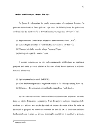 103
3.3 Fontes de Informações e Forma de Coleta
As fontes de informações do estudo compreendem três conjuntos distintos. No
primeiro encontram-se as fontes públicas, cuja coleta das informações se deu pelo acesso
direto aos sites das entidades que as disponibilizam e por pesquisa na internet. São elas:
(i) Regulamento do Fundo Criatec, disponível para consulta no site da CVM95
;
(ii) Demonstrações contábeis do Fundo Criatec, disponíveis no site da CVM;
(iii) Matérias veiculadas na mídia sobre o Programa Criatec;
(iv) Bibliografia específica sobre o Criatec.
O segundo conjunto, por sua vez, engloba documentos obtidos junto aos sujeitos de
pesquisa, solicitados por meio eletrônico. Por esse método foram acessadas as seguintes
fontes de informações:
(i) Apresentações institucionais do BNDES;
(ii) Edital de chamada pública do Programa Criatec e de sua versão posterior (Criatec II);
(iii) Relatórios e documentos diversos utilizados na gestão do Fundo Criatec.
Por fim, cabe destacar como fonte de informações as entrevistas presenciais realizadas
junto aos sujeitos de pesquisa – com exceção de um dos gestores nacionais, cuja entrevista foi
realizada por telefone, em função do estado de origem do gestor diferir da região de
realização da pesquisa. As entrevistas ocorreram em abril de 2013 e consistiram em fonte
fundamental para obtenção de diversas informações qualitativas e quantitativas primárias
95
www.cvm.gov.br
 