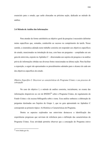 104
essenciais para o estudo, que serão elencadas na próxima seção, dedicada ao método de
análise.
3.4 Método de Análise das Informações
Para atender de forma satisfatória ao objetivo geral da pesquisa é necessário delimitar
metas específicas que, somadas, conduzirão ao sucesso no cumprimento da tarefa. Nesse
sentido, a sistemática adotada neste trabalho consistiu em responder aos objetivos específicos
do estudo, mencionados na introdução da tese, com base em perguntas – compiladas em um
guia de entrevista, exposto no Apêndice C – direcionadas aos sujeitos de pesquisa e na análise
prévia de informações obtidas nas diversas fontes mencionadas na última seção. Para facilitar
a exposição, a seguir são apresentados os procedimentos adotados para o alcance de cada um
dos objetivos específicos do estudo.
Objetivo Específico I: Descrever as características do Programa Criatec e seu processo de
concepção
No caso do objetivo I, o método de análise consistiu, inicialmente, no exame das
informações disponíveis no site do BNDES96
sobre o Programa Criatec, do regulamento do
Fundo Criatec e da escassa bibliografia sobre o tema. Essa análise embasou a elaboração de
perguntas destinadas aos Sujeitos do Grupo 1, que no guia apresentado no Apêndice C
corresponde ao primeiro tópico: A) Histórico e Características do Programa.
Dentre os aspectos explorados nas entrevistas destaca-se a identificação das
experiências pregressas que serviram de referência para a definição das características do
Programa Criatec. Essa atividade permitiu observar que a concepção do Programa esteve
96
www.bndes.gov.br.
 