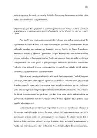 106
quais destacam-se: forma de estruturação do fundo, faturamento das empresas apoiadas, valor
da taxa de administração e de performance.
Objetivo Específico III: Apresentar os aspectos operacionais do Fundo Criatec e identificar
as práticas que se destacam como potencial referência para a atuação no setor de venture
capital
Para atender esse objetivo, primeiramente foi realizada uma análise pormenorizada do
regulamento do Fundo Criatec e de suas demonstrações contábeis. Posteriormente, foram
elaboradas questões que nortearam as discussões com os Sujeitos do Grupo 2, conforme
apresentado no item “(C) Práticas Operacionais” do guia de entrevistas. Para facilitar a análise
e tornar mais claro o fluxo operacional do Fundo, as perguntas foram divididas em tópicos
correspondentes, em linhas gerais, às principais etapas adotadas no processo de investimento
realizado pelos fundos de venture capital, descritas no capítulo um: seleção inicial, análise,
estruturação, acompanhamento e desinvestimento.
Além de arguir os entrevistados sobre a forma de funcionamento do Fundo Criatec em
cada etapa, bem como sobre aspectos específicos associados a cada uma delas, procurou-se
descobrir, segundo a percepção dos mesmos, quais as práticas adotadas que se configuram
como uma inovação com relação aos procedimentos normalmente utilizados no setor. No caso
da fase de desinvestimento, em particular, pelo fato desta ainda não ter sido concluída, as
questões se concentraram mais no exame das formas de saída esperadas pelos gestores e das
medidas adotadas para tal.
Cabe destacar que as entrevistas propiciaram o acesso aos modelos dos relatórios e
documentos produzidos pelos gestores durante a vigência do Fundo, com destaque para: (i) o
questionário aplicado junto aos empreendedores no processo de seleção inicial; (ii) o
Relatório de Investimentos, utilizado na etapa de análise; (iii) o Acordo de Acionistas entre o
Fundo e os empreendedores; e (iv) o Relatório de Aceleração, objeto do acompanhamento.
 