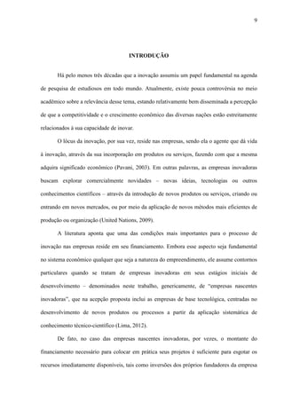 9
INTRODUÇÃO
Há pelo menos três décadas que a inovação assumiu um papel fundamental na agenda
de pesquisa de estudiosos em todo mundo. Atualmente, existe pouca controvérsia no meio
acadêmico sobre a relevância desse tema, estando relativamente bem disseminada a percepção
de que a competitividade e o crescimento econômico das diversas nações estão estreitamente
relacionados à sua capacidade de inovar.
O lócus da inovação, por sua vez, reside nas empresas, sendo ela o agente que dá vida
à inovação, através da sua incorporação em produtos ou serviços, fazendo com que a mesma
adquira significado econômico (Pavani, 2003). Em outras palavras, as empresas inovadoras
buscam explorar comercialmente novidades – novas ideias, tecnologias ou outros
conhecimentos científicos – através da introdução de novos produtos ou serviços, criando ou
entrando em novos mercados, ou por meio da aplicação de novos métodos mais eficientes de
produção ou organização (United Nations, 2009).
A literatura aponta que uma das condições mais importantes para o processo de
inovação nas empresas reside em seu financiamento. Embora esse aspecto seja fundamental
no sistema econômico qualquer que seja a natureza do empreendimento, ele assume contornos
particulares quando se tratam de empresas inovadoras em seus estágios iniciais de
desenvolvimento – denominados neste trabalho, genericamente, de “empresas nascentes
inovadoras”, que na acepção proposta inclui as empresas de base tecnológica, centradas no
desenvolvimento de novos produtos ou processos a partir da aplicação sistemática de
conhecimento técnico-científico (Lima, 2012).
De fato, no caso das empresas nascentes inovadoras, por vezes, o montante do
financiamento necessário para colocar em prática seus projetos é suficiente para esgotar os
recursos imediatamente disponíveis, tais como inversões dos próprios fundadores da empresa
 