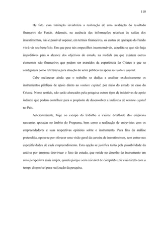 110
De fato, essa limitação inviabiliza a realização de uma avaliação do resultado
financeiro do Fundo. Ademais, na ausência das informações relativas às saídas dos
investimentos, não é possível sopesar, em termos financeiros, os custos de operação do Fundo
vis-à-vis seu benefício. Em que pese tais empecilhos incontornáveis, acredita-se que não haja
impeditivos para o alcance dos objetivos do estudo, na medida em que existem outros
elementos não financeiros que podem ser extraídos da experiência do Criatec e que se
configuram como referência para atuação do setor público no apoio ao venture capital.
Cabe esclarecer ainda que o trabalho se dedica a analisar exclusivamente os
instrumentos públicos de apoio direto ao venture capital, por meio do estudo de caso do
Criatec. Nesse sentido, não serão abarcados pela pesquisa outros tipos de iniciativas de apoio
indireto que podem contribuir para o propósito de desenvolver a indústria de venture capital
no País.
Adicionalmente, foge ao escopo do trabalho o exame detalhado das empresas
nascentes apoiadas no âmbito do Programa, bem como a realização de entrevistas com os
empreendedores e suas respectivas opiniões sobre o instrumento. Para fins da análise
pretendida, optou-se por oferecer uma visão geral da carteira de investimentos, sem entrar nas
especificidades de cada empreendimento. Esta opção se justifica tanto pela possibilidade da
análise por empresa desvirtuar o foco do estudo, que reside no desenho do instrumento em
uma perspectiva mais ampla, quanto porque seria inviável de compatibilizar essa tarefa com o
tempo disponível para realização da pesquisa.
 