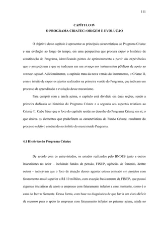 111
CAPÍTULO IV
O PROGRAMA CRIATEC: ORIGEM E EVOLUÇÃO
O objetivo deste capítulo é apresentar as principais características do Programa Criatec
e sua evolução ao longo do tempo, em uma perspectiva que procura expor o histórico de
constituição do Programa, identificando pontos de aprimoramento a partir das experiências
que o antecederam e que se traduzem em um avanço nos instrumentos públicos de apoio ao
venture capital. Adicionalmente, o capítulo trata da nova versão do instrumento, o Criatec II,
com o intuito de expor os ajustes realizados na primeira versão do Programa, que indicam um
processo de aprendizado e evolução desse mecanismo.
Para cumprir com a tarefa acima, o capítulo está dividido em duas seções, sendo a
primeira dedicada ao histórico do Programa Criatec e a segunda aos aspectos relativos ao
Criatec II. Cabe frisar que o foco do capítulo reside no desenho do Programa Criatec em si, o
que abarca os elementos que predefinem as características do Fundo Criatec, resultante do
processo seletivo conduzido no âmbito do mencionado Programa.
4.1 Histórico do Programa Criatec
De acordo com os entrevistados, os estudos realizados pelo BNDES junto a outros
investidores no setor – incluindo fundos de pensão, FINEP, agências de fomento, dentre
outros – indicavam que o foco de atuação desses agentes estava centrado em projetos com
faturamento anual superior a R$ 10 milhões, com exceção basicamente da FINEP, que possui
algumas iniciativas de apoio a empresas com faturamento inferior a esse montante, como é o
caso do Inovar Semente. Dessa forma, com base no diagnóstico de que havia um claro déficit
de recursos para o apoio às empresas com faturamento inferior ao patamar acima, ainda no
 