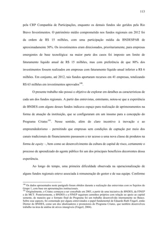 113
pela CRP Companhia de Participações, enquanto os demais fundos são geridos pela Rio
Bravo Investimentos. O patrimônio médio comprometido nos fundos regionais em 2012 foi
da ordem de R$ 15 milhões, com uma participação média da BNDESPAR de
aproximadamente 30%. Os investimentos eram direcionados, prioritariamente, para empresas
emergentes de base tecnológica: na maior parte dos casos foi imposto um limite de
faturamento líquido anual de R$ 15 milhões, mas com preferência de que 80% dos
investimentos fossem realizados em empresas com faturamento líquido anual inferior a R$ 6
milhões. Em conjunto, até 2012, tais fundos aportaram recursos em 41 empresas, totalizando
R$ 63 milhões em investimentos aprovados100
.
O presente trabalho não possui o objetivo de explorar em detalhes as características de
cada um dos fundos regionais. A partir das entrevistas, entretanto, notou-se que a experiência
do BNDES com alguns desses fundos indicava espaço para realização de aprimoramentos na
forma de atuação da instituição, que se configuraram em um insumo para a concepção do
Programa Criatec101
. Nesse sentido, além do claro incentivo à inovação e ao
empreendedorismo – permitindo que empresas sem condições de captação por meio dos
canais tradicionais de financiamento passassem a ter acesso a uma nova classe de produtos na
forma de equity –, bem como ao desenvolvimento da cultura de capital de risco, certamente o
processo de aprendizado do agente público foi um dos principais benefícios decorrentes dessa
experiência.
Ao longo do tempo, uma primeira dificuldade observada na operacionalização de
alguns fundos regionais esteve associada à remuneração do gestor e de sua equipe. Conforme
100
Os dados apresentados neste parágrafo foram obtidos durante a realização das entrevistas com os Sujeitos do
Grupo 1, com base em apresentações institucionais.
101
Originalmente, o Criatec começou a ser concebido em 2003, a partir de uma iniciativa do BNDES, da FINEP
e do MCT. Posteriormente, o BNDES e a FINEP seguiram caminhos próprios com relação ao apoio ao capital
semente, de maneira que o formato final do Programa foi um trabalho desenvolvido internamente no Banco.
Sobre esse aspecto, foi comentado por alguns entrevistados o papel fundamental de Eduardo Rath Fingerl, então
Diretor do BNDES, como um dos idealizadores e promotores do Programa Criatec, que também desenvolveu
trabalho na área de análise de ativos intangíveis (Fingerl, 2004).
 