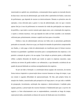 114
mencionado no capítulo um, normalmente, a remuneração desses agentes no mercado decorre
de duas taxas: uma taxa de administração, que incide sobre o patrimônio do fundo; e uma taxa
de performance, que depende do sucesso no desinvestimento. Durante os primeiros anos de
operação, a taxa relevante para o gestor é a taxa de administração, uma vez que o mesmo
apenas fará jus à taxa de performance no momento da venda das participações nas empresas
do portfólio, o que tende a ocorrer somente após alguns anos, com a maturação dos negócios,
e sujeito a extrema incerteza, visto que depende da saída ser bem sucedida e em montante
suficiente para, primeiramente, retornar o capital com lucro para o investidor.
Embora a taxa de administração estivesse em linha com os percentuais geralmente
praticados no mercado, observou-se que, em função do tamanho do patrimônio comprometido
nos fundos, o valor pago a título de administração era insuficiente para (i) formar recursos
humanos na quantidade e qualidade necessárias para o acompanhamento das empresas; e (ii)
permitir a retenção do gestor e de sua equipe. Com relação ao primeiro ponto, a dificuldade
reflete a própria dimensão do desafio que reside no apoio às empresas nascentes, cujas
carências em termos de gestão tendem a ser substanciais, o que demanda a existência de um
quadro de pessoal dedicado ao contínuo acompanhamento dos negócios.
Se por um lado a formação e a constituição dessas equipes são essenciais, da mesma
forma torna-se imperativo a preservação desses recursos humanos ao longo do tempo, o que
nos remete à segunda dificuldade de operacionalização. De fato, pela própria forma de
atuação dos fundos, caracterizados pela perspectiva de longo prazo e em que todo o trabalho
de prospecção, investimento, aceleração das empresas e desinvestimento é mediado pelas
equipes gestoras, a preservação dos recursos humanos é fundamental para que a expertise do
negócio e o bom relacionamento com os empreendedores, construído ao longo do tempo,
sejam preservados, aumentando as chances de sucesso do fundo para seus investidores.
 