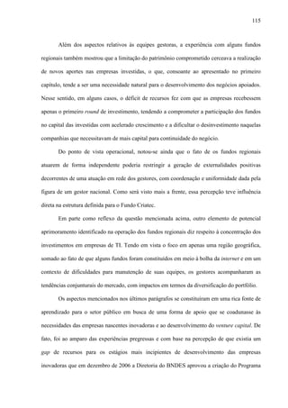 115
Além dos aspectos relativos às equipes gestoras, a experiência com alguns fundos
regionais também mostrou que a limitação do patrimônio comprometido cerceava a realização
de novos aportes nas empresas investidas, o que, consoante ao apresentado no primeiro
capítulo, tende a ser uma necessidade natural para o desenvolvimento dos negócios apoiados.
Nesse sentido, em alguns casos, o déficit de recursos fez com que as empresas recebessem
apenas o primeiro round de investimento, tendendo a comprometer a participação dos fundos
no capital das investidas com acelerado crescimento e a dificultar o desinvestimento naquelas
companhias que necessitavam de mais capital para continuidade do negócio.
Do ponto de vista operacional, notou-se ainda que o fato de os fundos regionais
atuarem de forma independente poderia restringir a geração de externalidades positivas
decorrentes de uma atuação em rede dos gestores, com coordenação e uniformidade dada pela
figura de um gestor nacional. Como será visto mais a frente, essa percepção teve influência
direta na estrutura definida para o Fundo Criatec.
Em parte como reflexo da questão mencionada acima, outro elemento de potencial
aprimoramento identificado na operação dos fundos regionais diz respeito à concentração dos
investimentos em empresas de TI. Tendo em vista o foco em apenas uma região geográfica,
somado ao fato de que alguns fundos foram constituídos em meio à bolha da internet e em um
contexto de dificuldades para manutenção de suas equipes, os gestores acompanharam as
tendências conjunturais do mercado, com impactos em termos da diversificação do portfólio.
Os aspectos mencionados nos últimos parágrafos se constituíram em uma rica fonte de
aprendizado para o setor público em busca de uma forma de apoio que se coadunasse às
necessidades das empresas nascentes inovadoras e ao desenvolvimento do venture capital. De
fato, foi ao amparo das experiências pregressas e com base na percepção de que existia um
gap de recursos para os estágios mais incipientes de desenvolvimento das empresas
inovadoras que em dezembro de 2006 a Diretoria do BNDES aprovou a criação do Programa
 
