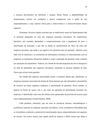 10
e recursos provenientes de familiares e amigos. Dessa forma, a disponibilidade de
financiamento externo em condições e prazos compatíveis com o perfil de tais
empreendimentos é uma variável crítica para a sobrevivência e o desenvolvimento desses
negócios.
Entretanto, diversos estudos mostram que os tradicionais canais de financiamento não
se mostram adequados no caso das empresas nascentes inovadoras. Os empréstimos
bancários, por exemplo, demandam o comprometimento com o pagamento de juros e
amortização do principal, o que não se alinha às características do fluxo de caixa das
empresas nascentes, que tende a ser negativo nos primeiros anos de operação. Ademais, para
lidar com as incertezas e as assimetrias de informações existentes no relacionamento com as
empresas, as instituições financeiras tendem a exigir a prestação de garantias como colateral
nas operações de empréstimo. Todavia, em virtude da elevada proporção de ativos intangíveis
no total do patrimônio das empresas inovadoras, raramente as mesmas dispõem de bens
físicos que sirvam como garantia.
Em função dos aspectos mencionados acima, a literatura aponta que, idealmente, as
empresas nascentes necessitam de formas de financiamento que não demandem o desembolso
de recursos em bases regulares, tampouco a apresentação de garantias. Nesse sentido, os
aportes na forma de equity, isto é, por meio da aquisição de participação acionária nas
empresas, é identificada como uma das formas mais apropriadas de provisão de recursos para
esses empreendimentos (United Nations, 2009).
Cabe ponderar, entretanto, que em meio às incertezas técnicas, mercadológicas e
econômicas inerentes às empresas nascentes inovadoras, existe considerável dificuldade para
os investidores avaliarem o potencial de transformação desses empreendimentos em negócios
de sucesso. Em outros termos, para aquele perfil de empresa é difícil tornar suas ideias e
 