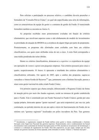 118
Para solicitar a participação no processo seletivo, o candidato deveria preencher o
formulário de “Consulta Prévia Criatec”, no qual são especificadas uma série de informações,
como as características da equipe do gestor e a estrutura de gestão do Fundo. O mencionado
formulário também se encontra no Anexo A.
As propostas recebidas eram primeiramente avaliadas em função de critérios
eliminatórios, que envolviam aspectos como o não alinhamento do modelo de investimentos
às prioridades de atuação do BNDES ou a existência de algum litígio por parte do proponente.
Posteriormente, as propostas não eliminadas eram avaliadas com base em critérios
classificatórios, aos quais eram atribuídas notas de um a cinco. A nota final correspondia a
uma média ponderada das notas obtidas.
Dentre os critérios classificatórios, destacam-se a expertise e a experiência da equipe
em operações de venture capital com pequenas empresas. Tais critérios possuem peso cinco e
quatro, respectivamente. O Anexo A apresenta a totalidade dos critérios eliminatórios e
classificatórios utilizados. Em agosto de 2007, após a análise das propostas, sagrou-se
vencedora a Antera Gestão de Recursos103
que, juntamente com o Instituto Inovação, passou a
atuar como gestor nacional do então criado Fundo Criatec.
Um primeiro aspecto que chama atenção, diferenciando o Programa Criatec da forma
de atuação prévia por meio dos fundos regionais, reside na estrutura de gestão estabelecida
para o Fundo. Este é constituído por um Fundo Nacional (o Fundo Criatec), gerido por uma
equipe própria, doravante apenas “gestor nacional”, que seria responsável, por sua vez, pela
contratação, no período máximo de um ano após o início de funcionamento do Fundo, de no
mínimo seis “gestores regionais” localizados em polos inovadores do País. Tais gestores
103
Inicialmente, o regulamento original do Fundo definiu como gestor a Antera, estabelecendo o Instituto
Inovação como Supervisor Nacional das gestoras regionais. Posteriormente, com o credenciamento da Inseed
Investimentos Ltda (controlada do Instituto Inovação) junto à CVM, encontra-se em processo de formalização o
consórcio e a alteração do regulamento do Fundo. Para fins expositivos, no que segue, sempre que for feita
menção aos gestores nacionais de forma separada, serão utilizados os nomes “Antera” e “Instituto Inovação”.
 