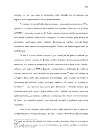 119
regionais, por sua vez, seriam os responsáveis pela realização dos investimentos nas
empresas, seu acompanhamento e posterior desinvestimento.
Por meio da estrutura definida, diversas despesas – como auditoria, registros na CVM,
registros na Associação Brasileira das Entidades dos Mercados Financeiro e de Capitais
(ANBIMA) – incorridas em cada um dos fundos regionais passavam a existir apenas para um
único fundo, eliminando duplicidades e enxugando os custos incorridos pelo BNDES na
estruturação. Além desta, outras vantagens decorrentes da estrutura proposta foram
observadas e serão comentadas no próximo capítulo, dedicado aos aspectos operacionais do
Fundo Criatec.
Por ora, é oportuno apenas acrescentar que a definição dos polos inovadores que
sediariam os gestores regionais foi deixada a critério do próprio gestor nacional, conforme
apresentado pelo mesmo em sua proposta, durante o processo de seleção do Fundo – sujeito,
portanto, à aprovação pelo BNDES. Segundo os entrevistados, a identificação das regiões se
deu com base em um estudo desenvolvido pelo gestor nacional104
sobre a localização da
inovação no País, a partir (i) do cruzamento de informações – como o número de doutores e
pós-doutores por habitante, artigos publicados, existência de centros de pesquisa de
excelência105
– que serviriam como proxy para dimensionar a demanda potencial por
investimentos de seed capital; e (ii) de análises sobre a dinâmica do venture capital nas
regiões de interesse, de maneira a identificar a existência de outros fundos com o mesmo foco
do Criatec nas áreas-alvo, evitando uma potencial concorrência predatória com outros
investidores.
Dessa forma, amparado pelo trabalho acima e pelas discussões com a equipe de
acompanhamento do Programa Criatec no BNDES, ao final do primeiro ano de constituição
104
O estudo em referência foi produzido pelo Instituto Inovação e denominado “Onde está a Inovação no
Brasil?”.
105
Por exemplo, grupos de pesquisa com nota elevada na Capes, o que sinaliza a capacidade de produção de
ciência de ponta a nível mundial.
 
