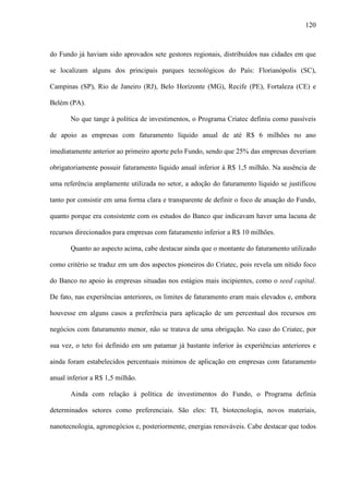 120
do Fundo já haviam sido aprovados sete gestores regionais, distribuídos nas cidades em que
se localizam alguns dos principais parques tecnológicos do País: Florianópolis (SC),
Campinas (SP), Rio de Janeiro (RJ), Belo Horizonte (MG), Recife (PE), Fortaleza (CE) e
Belém (PA).
No que tange à política de investimentos, o Programa Criatec definiu como passíveis
de apoio as empresas com faturamento líquido anual de até R$ 6 milhões no ano
imediatamente anterior ao primeiro aporte pelo Fundo, sendo que 25% das empresas deveriam
obrigatoriamente possuir faturamento líquido anual inferior à R$ 1,5 milhão. Na ausência de
uma referência amplamente utilizada no setor, a adoção do faturamento líquido se justificou
tanto por consistir em uma forma clara e transparente de definir o foco de atuação do Fundo,
quanto porque era consistente com os estudos do Banco que indicavam haver uma lacuna de
recursos direcionados para empresas com faturamento inferior a R$ 10 milhões.
Quanto ao aspecto acima, cabe destacar ainda que o montante do faturamento utilizado
como critério se traduz em um dos aspectos pioneiros do Criatec, pois revela um nítido foco
do Banco no apoio às empresas situadas nos estágios mais incipientes, como o seed capital.
De fato, nas experiências anteriores, os limites de faturamento eram mais elevados e, embora
houvesse em alguns casos a preferência para aplicação de um percentual dos recursos em
negócios com faturamento menor, não se tratava de uma obrigação. No caso do Criatec, por
sua vez, o teto foi definido em um patamar já bastante inferior às experiências anteriores e
ainda foram estabelecidos percentuais mínimos de aplicação em empresas com faturamento
anual inferior a R$ 1,5 milhão.
Ainda com relação à política de investimentos do Fundo, o Programa definia
determinados setores como preferenciais. São eles: TI, biotecnologia, novos materiais,
nanotecnologia, agronegócios e, posteriormente, energias renováveis. Cabe destacar que todos
 
